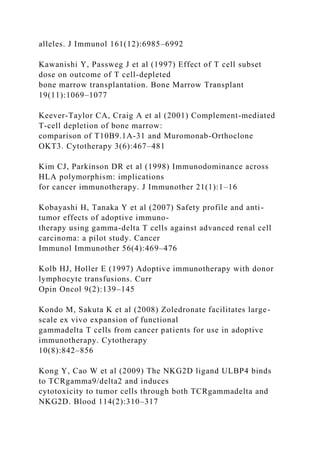 alleles. J Immunol 161(12):6985–6992
Kawanishi Y, Passweg J et al (1997) Effect of T cell subset
dose on outcome of T cell-depleted
bone marrow transplantation. Bone Marrow Transplant
19(11):1069–1077
Keever-Taylor CA, Craig A et al (2001) Complement-mediated
T-cell depletion of bone marrow:
comparison of T10B9.1A-31 and Muromonab-Orthoclone
OKT3. Cytotherapy 3(6):467–481
Kim CJ, Parkinson DR et al (1998) Immunodominance across
HLA polymorphism: implications
for cancer immunotherapy. J Immunother 21(1):1–16
Kobayashi H, Tanaka Y et al (2007) Safety profile and anti-
tumor effects of adoptive immuno-
therapy using gamma-delta T cells against advanced renal cell
carcinoma: a pilot study. Cancer
Immunol Immunother 56(4):469–476
Kolb HJ, Holler E (1997) Adoptive immunotherapy with donor
lymphocyte transfusions. Curr
Opin Oncol 9(2):139–145
Kondo M, Sakuta K et al (2008) Zoledronate facilitates large-
scale ex vivo expansion of functional
gammadelta T cells from cancer patients for use in adoptive
immunotherapy. Cytotherapy
10(8):842–856
Kong Y, Cao W et al (2009) The NKG2D ligand ULBP4 binds
to TCRgamma9/delta2 and induces
cytotoxicity to tumor cells through both TCRgammadelta and
NKG2D. Blood 114(2):310–317
 