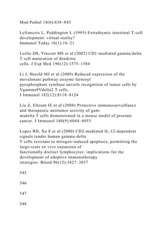 Mod Pathol 18(6):838–843
Lefrancois L, Puddington L (1995) Extrathymic intestinal T-cell
development: virtual reality?
Immunol Today 16(1):16–21
Leslie DS, Vincent MS et al (2002) CD1-mediated gamma/delta
T cell maturation of dendritic
cells. J Exp Med 196(12):1575–1584
Li J, Herold MJ et al (2009) Reduced expression of the
mevalonate pathway enzyme farnesyl
pyrophosphate synthase unveils recognition of tumor cells by
Vgamma9Vdelta2 T cells.
J Immunol 182(12):8118–8124
Liu Z, Eltoum IE et al (2008) Protective immunosurveillance
and therapeutic antitumor activity of gam-
madelta T cells demonstrated in a mouse model of prostate
cancer. J Immunol 180(9):6044–6053
Lopez RD, Xu S et al (2000) CD2-mediated IL-12-dependent
signals render human gamma-delta
T cells resistant to mitogen-induced apoptosis, permitting the
large-scale ex vivo expansion of
functionally distinct lymphocytes: implications for the
development of adoptive immunotherapy
strategies. Blood 96(12):3827–3837
545
546
547
548
 