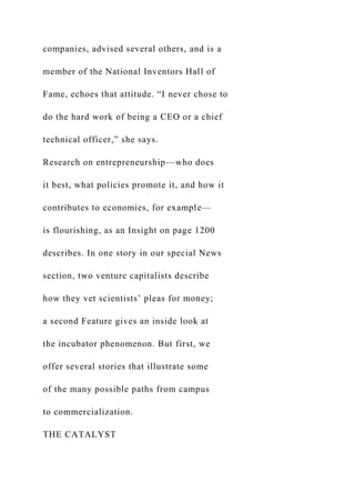 companies, advised several others, and is a
member of the National Inventors Hall of
Fame, echoes that attitude. “I never chose to
do the hard work of being a CEO or a chief
technical officer,” she says.
Research on entrepreneurship—who does
it best, what policies promote it, and how it
contributes to economies, for example—
is flourishing, as an Insight on page 1200
describes. In one story in our special News
section, two venture capitalists describe
how they vet scientists’ pleas for money;
a second Feature gives an inside look at
the incubator phenomenon. But first, we
offer several stories that illustrate some
of the many possible paths from campus
to commercialization.
THE CATALYST
 