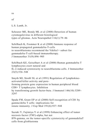 ro
of
L.S. Lamb, Jr.
Scheurer ME, Bondy ML et al (2008) Detection of human
cytomegalovirus in different histological
types of gliomas. Acta Neuropathol 116(1):79–86
Schilbach K, Frommer K et al (2008) Immune response of
human propagated gammadelta-T-cells
to neuroblastoma recommend the Vdelta1+ subset for
gammadelta-T-cell-based immunotherapy.
J Immunother 31(9):896–905
Schilbach KE, Geiselhart A et al (2000) Human gammadelta T
lymphocytes exert natural and
IL-2-induced cytotoxicity to neuroblastoma cells. J Immunother
23(5):536–548
Smyth MJ, Strobl SL et al (1991) Regulation of lymphokine-
activated killer activity and pore-
forming protein gene expression in human peripheral blood
CD8+ T lymphocytes. Inhibition
by transforming growth factor-beta. J Immunol 146(10):3289–
3297
Spada FM, Grant EP et al (2000) Self-recognition of CD1 by
gamma/delta T cells: implications for
innate immunity. J Exp Med 191(6):937–948
Suzuki Y, Fujimiya Y et al (1999) Enhancing effect of tumor
necrosis factor (TNF)-alpha, but not
IFN-gamma, on the tumor-specific cytotoxicity of gammadeltaT
cells from glioblastoma
 