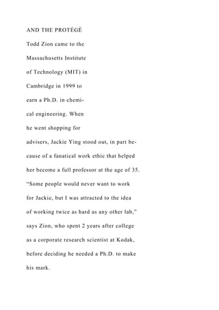 AND THE PROTÉGÉ
Todd Zion came to the
Massachusetts Institute
of Technology (MIT) in
Cambridge in 1999 to
earn a Ph.D. in chemi-
cal engineering. When
he went shopping for
advisers, Jackie Ying stood out, in part be-
cause of a fanatical work ethic that helped
her become a full professor at the age of 35.
“Some people would never want to work
for Jackie, but I was attracted to the idea
of working twice as hard as any other lab,”
says Zion, who spent 2 years after college
as a corporate research scientist at Kodak,
before deciding he needed a Ph.D. to make
his mark.
 