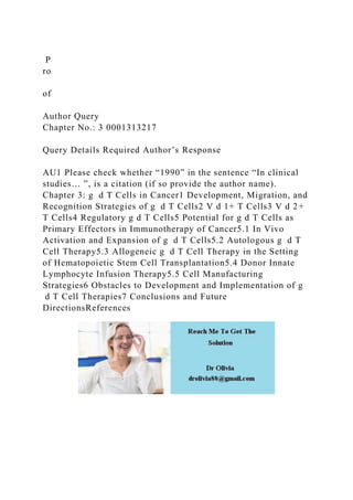 P
ro
of
Author Query
Chapter No.: 3 0001313217
Query Details Required Author’s Response
AU1 Please check whether “1990” in the sentence “In clinical
studies… ”, is a citation (if so provide the author name).
Chapter 3: g d T Cells in Cancer1 Development, Migration, and
Recognition Strategies of g d T Cells2 V d 1+ T Cells3 V d 2+
T Cells4 Regulatory g d T Cells5 Potential for g d T Cells as
Primary Effectors in Immunotherapy of Cancer5.1 In Vivo
Activation and Expansion of g d T Cells5.2 Autologous g d T
Cell Therapy5.3 Allogeneic g d T Cell Therapy in the Setting
of Hematopoietic Stem Cell Transplantation5.4 Donor Innate
Lymphocyte Infusion Therapy5.5 Cell Manufacturing
Strategies6 Obstacles to Development and Implementation of g
d T Cell Therapies7 Conclusions and Future
DirectionsReferences
 