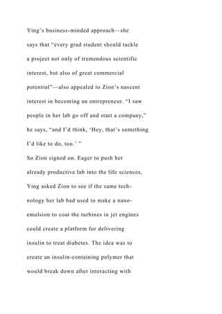 Ying’s business-minded approach—she
says that “every grad student should tackle
a project not only of tremendous scientific
interest, but also of great commercial
potential”—also appealed to Zion’s nascent
interest in becoming an entrepreneur. “I saw
people in her lab go off and start a company,”
he says, “and I’d think, ‘Hey, that’s something
I’d like to do, too.’ ”
So Zion signed on. Eager to push her
already productive lab into the life sciences,
Ying asked Zion to see if the same tech-
nology her lab had used to make a nano-
emulsion to coat the turbines in jet engines
could create a platform for delivering
insulin to treat diabetes. The idea was to
create an insulin-containing polymer that
would break down after interacting with
 