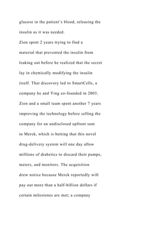 glucose in the patient’s blood, releasing the
insulin as it was needed.
Zion spent 2 years trying to find a
material that prevented the insulin from
leaking out before he realized that the secret
lay in chemically modifying the insulin
itself. That discovery led to SmartCells, a
company he and Ying co-founded in 2003.
Zion and a small team spent another 7 years
improving the technology before selling the
company for an undisclosed upfront sum
to Merck, which is betting that this novel
drug-delivery system will one day allow
millions of diabetics to discard their pumps,
meters, and monitors. The acquisition
drew notice because Merck reportedly will
pay out more than a half-billion dollars if
certain milestones are met; a company
 