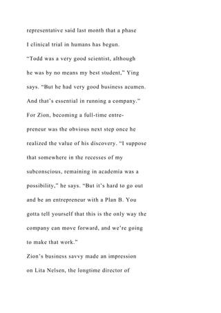 representative said last month that a phase
I clinical trial in humans has begun.
“Todd was a very good scientist, although
he was by no means my best student,” Ying
says. “But he had very good business acumen.
And that’s essential in running a company.”
For Zion, becoming a full-time entre-
preneur was the obvious next step once he
realized the value of his discovery. “I suppose
that somewhere in the recesses of my
subconscious, remaining in academia was a
possibility,” he says. “But it’s hard to go out
and be an entrepreneur with a Plan B. You
gotta tell yourself that this is the only way the
company can move forward, and we’re going
to make that work.”
Zion’s business savvy made an impression
on Lita Nelsen, the longtime director of
 