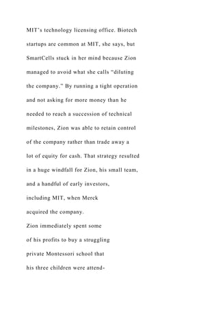 MIT’s technology licensing office. Biotech
startups are common at MIT, she says, but
SmartCells stuck in her mind because Zion
managed to avoid what she calls “diluting
the company.” By running a tight operation
and not asking for more money than he
needed to reach a succession of technical
milestones, Zion was able to retain control
of the company rather than trade away a
lot of equity for cash. That strategy resulted
in a huge windfall for Zion, his small team,
and a handful of early investors,
including MIT, when Merck
acquired the company.
Zion immediately spent some
of his profits to buy a struggling
private Montessori school that
his three children were attend-
 