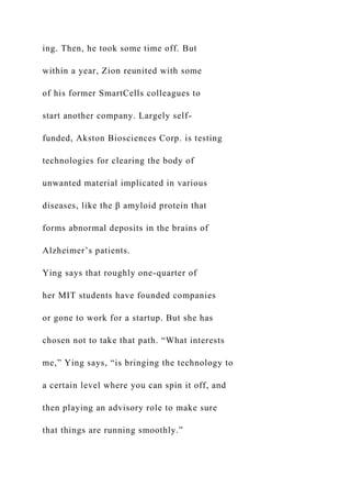 ing. Then, he took some time off. But
within a year, Zion reunited with some
of his former SmartCells colleagues to
start another company. Largely self-
funded, Akston Biosciences Corp. is testing
technologies for clearing the body of
unwanted material implicated in various
diseases, like the β amyloid protein that
forms abnormal deposits in the brains of
Alzheimer’s patients.
Ying says that roughly one-quarter of
her MIT students have founded companies
or gone to work for a startup. But she has
chosen not to take that path. “What interests
me,” Ying says, “is bringing the technology to
a certain level where you can spin it off, and
then playing an advisory role to make sure
that things are running smoothly.”
 