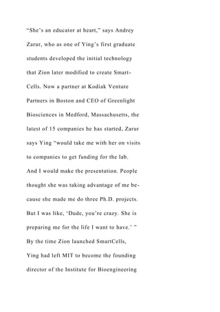 “She’s an educator at heart,” says Andrey
Zarur, who as one of Ying’s first graduate
students developed the initial technology
that Zion later modified to create Smart-
Cells. Now a partner at Kodiak Venture
Partners in Boston and CEO of Greenlight
Biosciences in Medford, Massachusetts, the
latest of 15 companies he has started, Zarur
says Ying “would take me with her on visits
to companies to get funding for the lab.
And I would make the presentation. People
thought she was taking advantage of me be-
cause she made me do three Ph.D. projects.
But I was like, ‘Dude, you’re crazy. She is
preparing me for the life I want to have.’ ”
By the time Zion launched SmartCells,
Ying had left MIT to become the founding
director of the Institute for Bioengineering
 