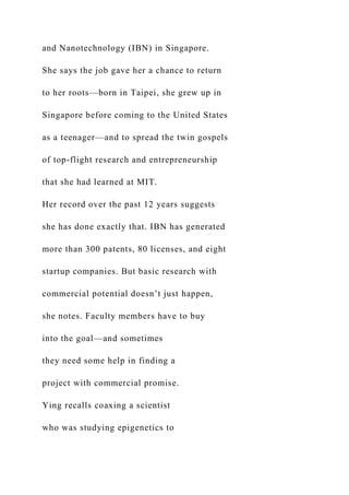 and Nanotechnology (IBN) in Singapore.
She says the job gave her a chance to return
to her roots—born in Taipei, she grew up in
Singapore before coming to the United States
as a teenager—and to spread the twin gospels
of top-flight research and entrepreneurship
that she had learned at MIT.
Her record over the past 12 years suggests
she has done exactly that. IBN has generated
more than 300 patents, 80 licenses, and eight
startup companies. But basic research with
commercial potential doesn’t just happen,
she notes. Faculty members have to buy
into the goal—and sometimes
they need some help in finding a
project with commercial promise.
Ying recalls coaxing a scientist
who was studying epigenetics to
 