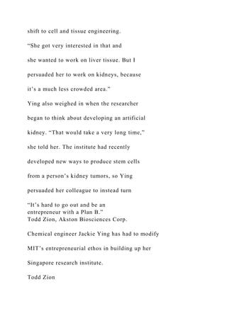 shift to cell and tissue engineering.
“She got very interested in that and
she wanted to work on liver tissue. But I
persuaded her to work on kidneys, because
it’s a much less crowded area.”
Ying also weighed in when the researcher
began to think about developing an artificial
kidney. “That would take a very long time,”
she told her. The institute had recently
developed new ways to produce stem cells
from a person’s kidney tumors, so Ying
persuaded her colleague to instead turn
“It’s hard to go out and be an
entrepreneur with a Plan B.”
Todd Zion, Akston Biosciences Corp.
Chemical engineer Jackie Ying has had to modify
MIT’s entrepreneurial ethos in building up her
Singapore research institute.
Todd Zion
 
