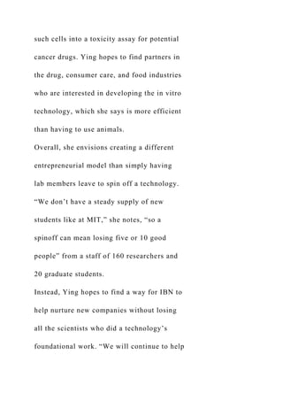 such cells into a toxicity assay for potential
cancer drugs. Ying hopes to find partners in
the drug, consumer care, and food industries
who are interested in developing the in vitro
technology, which she says is more efficient
than having to use animals.
Overall, she envisions creating a different
entrepreneurial model than simply having
lab members leave to spin off a technology.
“We don’t have a steady supply of new
students like at MIT,” she notes, “so a
spinoff can mean losing five or 10 good
people” from a staff of 160 researchers and
20 graduate students.
Instead, Ying hopes to find a way for IBN to
help nurture new companies without losing
all the scientists who did a technology’s
foundational work. “We will continue to help
 