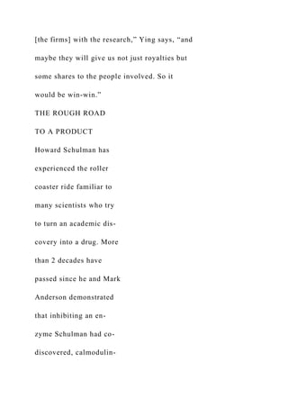 [the firms] with the research,” Ying says, “and
maybe they will give us not just royalties but
some shares to the people involved. So it
would be win-win.”
THE ROUGH ROAD
TO A PRODUCT
Howard Schulman has
experienced the roller
coaster ride familiar to
many scientists who try
to turn an academic dis-
covery into a drug. More
than 2 decades have
passed since he and Mark
Anderson demonstrated
that inhibiting an en-
zyme Schulman had co-
discovered, calmodulin-
 
