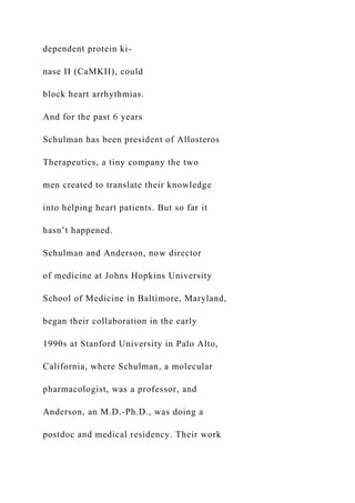dependent protein ki-
nase II (CaMKII), could
block heart arrhythmias.
And for the past 6 years
Schulman has been president of Allosteros
Therapeutics, a tiny company the two
men created to translate their knowledge
into helping heart patients. But so far it
hasn’t happened.
Schulman and Anderson, now director
of medicine at Johns Hopkins University
School of Medicine in Baltimore, Maryland,
began their collaboration in the early
1990s at Stanford University in Palo Alto,
California, where Schulman, a molecular
pharmacologist, was a professor, and
Anderson, an M.D.-Ph.D., was doing a
postdoc and medical residency. Their work
 