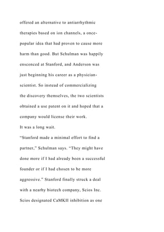 offered an alternative to antiarrhythmic
therapies based on ion channels, a once-
popular idea that had proven to cause more
harm than good. But Schulman was happily
ensconced at Stanford, and Anderson was
just beginning his career as a physician-
scientist. So instead of commercializing
the discovery themselves, the two scientists
obtained a use patent on it and hoped that a
company would license their work.
It was a long wait.
“Stanford made a minimal effort to find a
partner,” Schulman says. “They might have
done more if I had already been a successful
founder or if I had chosen to be more
aggressive.” Stanford finally struck a deal
with a nearby biotech company, Scios Inc.
Scios designated CaMKII inhibition as one
 