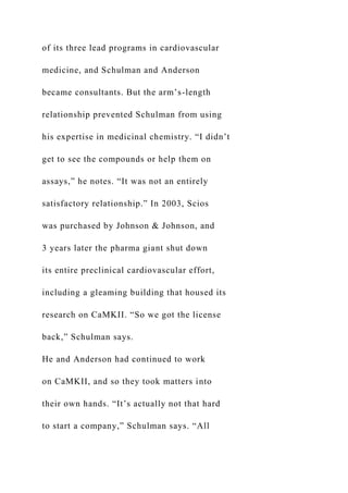 of its three lead programs in cardiovascular
medicine, and Schulman and Anderson
became consultants. But the arm’s-length
relationship prevented Schulman from using
his expertise in medicinal chemistry. “I didn’t
get to see the compounds or help them on
assays,” he notes. “It was not an entirely
satisfactory relationship.” In 2003, Scios
was purchased by Johnson & Johnson, and
3 years later the pharma giant shut down
its entire preclinical cardiovascular effort,
including a gleaming building that housed its
research on CaMKII. “So we got the license
back,” Schulman says.
He and Anderson had continued to work
on CaMKII, and so they took matters into
their own hands. “It’s actually not that hard
to start a company,” Schulman says. “All
 