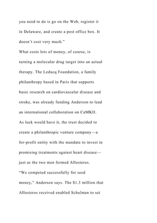 you need to do is go on the Web, register it
in Delaware, and create a post office box. It
doesn’t cost very much.”
What costs lots of money, of course, is
turning a molecular drug target into an actual
therapy. The Leducq Foundation, a family
philanthropy based in Paris that supports
basic research on cardiovascular disease and
stroke, was already funding Anderson to lead
an international collaboration on CaMKII.
As luck would have it, the trust decided to
create a philanthropic venture company—a
for-profit entity with the mandate to invest in
promising treatments against heart disease—
just as the two men formed Allosteros.
“We competed successfully for seed
money,” Anderson says. The $1.3 million that
Allosteros received enabled Schulman to set
 