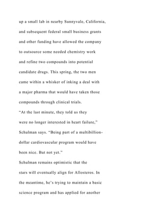 up a small lab in nearby Sunnyvale, California,
and subsequent federal small business grants
and other funding have allowed the company
to outsource some needed chemistry work
and refine two compounds into potential
candidate drugs. This spring, the two men
came within a whisker of inking a deal with
a major pharma that would have taken those
compounds through clinical trials.
“At the last minute, they told us they
were no longer interested in heart failure,”
Schulman says. “Being part of a multibillion-
dollar cardiovascular program would have
been nice. But not yet.”
Schulman remains optimistic that the
stars will eventually align for Allosteros. In
the meantime, he’s trying to maintain a basic
science program and has applied for another
 