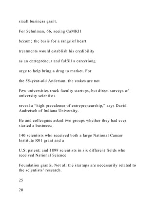 small business grant.
For Schulman, 66, seeing CaMKII
become the basis for a range of heart
treatments would establish his credibility
as an entrepreneur and fulfill a careerlong
urge to help bring a drug to market. For
the 55-year-old Anderson, the stakes are not
Few universities track faculty startups, but direct surveys of
university scientists
reveal a “high prevalence of entrepreneurship,” says David
Audretsch of Indiana University.
He and colleagues asked two groups whether they had ever
started a business:
140 scientists who received both a large National Cancer
Institute R01 grant and a
U.S. patent; and 1899 scientists in six different fields who
received National Science
Foundation grants. Not all the startups are necessarily related to
the scientists’ research.
25
20
 