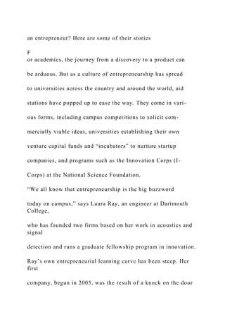 an entrepreneur? Here are some of their stories
F
or academics, the journey from a discovery to a product can
be arduous. But as a culture of entrepreneurship has spread
to universities across the country and around the world, aid
stations have popped up to ease the way. They come in vari-
ous forms, including campus competitions to solicit com-
mercially viable ideas, universities establishing their own
venture capital funds and “incubators” to nurture startup
companies, and programs such as the Innovation Corps (I-
Corps) at the National Science Foundation.
“We all know that entrepreneurship is the big buzzword
today on campus,” says Laura Ray, an engineer at Dartmouth
College,
who has founded two firms based on her work in acoustics and
signal
detection and runs a graduate fellowship program in innovation.
Ray’s own entrepreneurial learning curve has been steep. Her
first
company, begun in 2005, was the result of a knock on the door
 