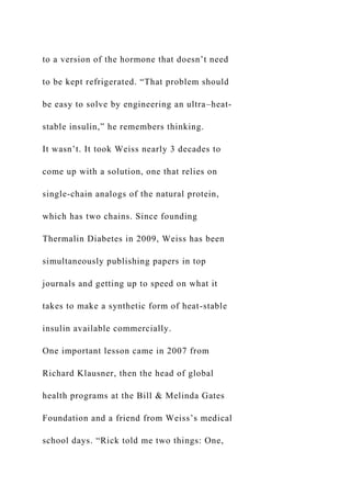 to a version of the hormone that doesn’t need
to be kept refrigerated. “That problem should
be easy to solve by engineering an ultra–heat-
stable insulin,” he remembers thinking.
It wasn’t. It took Weiss nearly 3 decades to
come up with a solution, one that relies on
single-chain analogs of the natural protein,
which has two chains. Since founding
Thermalin Diabetes in 2009, Weiss has been
simultaneously publishing papers in top
journals and getting up to speed on what it
takes to make a synthetic form of heat-stable
insulin available commercially.
One important lesson came in 2007 from
Richard Klausner, then the head of global
health programs at the Bill & Melinda Gates
Foundation and a friend from Weiss’s medical
school days. “Rick told me two things: One,
 