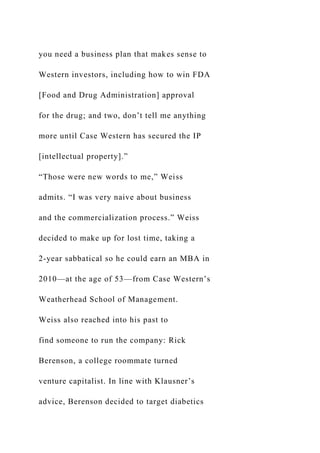 you need a business plan that makes sense to
Western investors, including how to win FDA
[Food and Drug Administration] approval
for the drug; and two, don’t tell me anything
more until Case Western has secured the IP
[intellectual property].”
“Those were new words to me,” Weiss
admits. “I was very naive about business
and the commercialization process.” Weiss
decided to make up for lost time, taking a
2-year sabbatical so he could earn an MBA in
2010—at the age of 53—from Case Western’s
Weatherhead School of Management.
Weiss also reached into his past to
find someone to run the company: Rick
Berenson, a college roommate turned
venture capitalist. In line with Klausner’s
advice, Berenson decided to target diabetics
 