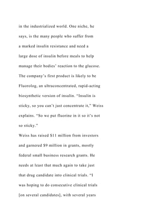 in the industrialized world. One niche, he
says, is the many people who suffer from
a marked insulin resistance and need a
large dose of insulin before meals to help
manage their bodies’ reaction to the glucose.
The company’s first product is likely to be
Fluorolog, an ultraconcentrated, rapid-acting
biosynthetic version of insulin. “Insulin is
sticky, so you can’t just concentrate it,” Weiss
explains. “So we put fluorine in it so it’s not
so sticky.”
Weiss has raised $11 million from investors
and garnered $9 million in grants, mostly
federal small business research grants. He
needs at least that much again to take just
that drug candidate into clinical trials. “I
was hoping to do consecutive clinical trials
[on several candidates], with several years
 