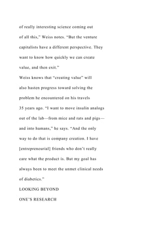 of really interesting science coming out
of all this,” Weiss notes. “But the venture
capitalists have a different perspective. They
want to know how quickly we can create
value, and then exit.”
Weiss knows that “creating value” will
also hasten progress toward solving the
problem he encountered on his travels
35 years ago. “I want to move insulin analogs
out of the lab—from mice and rats and pigs—
and into humans,” he says. “And the only
way to do that is company creation. I have
[entrepreneurial] friends who don’t really
care what the product is. But my goal has
always been to meet the unmet clinical needs
of diabetics.”
LOOKING BEYOND
ONE’S RESEARCH
 