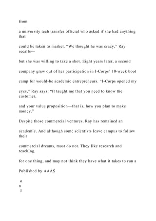 from
a university tech transfer official who asked if she had anything
that
could be taken to market. “We thought he was crazy,” Ray
recalls—
but she was willing to take a shot. Eight years later, a second
company grew out of her participation in I-Corps’ 10-week boot
camp for would-be academic entrepreneurs. “I-Corps opened my
eyes,” Ray says. “It taught me that you need to know the
customer,
and your value proposition—that is, how you plan to make
money.”
Despite those commercial ventures, Ray has remained an
academic. And although some scientists leave campus to follow
their
commercial dreams, most do not. They like research and
teaching,
for one thing, and may not think they have what it takes to run a
Published by AAAS
o
n
J
 