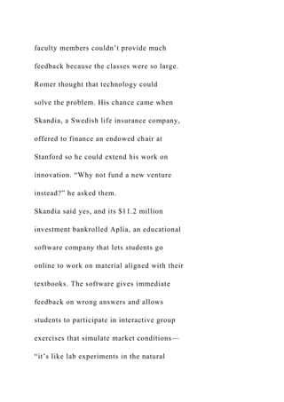 faculty members couldn’t provide much
feedback because the classes were so large.
Romer thought that technology could
solve the problem. His chance came when
Skandia, a Swedish life insurance company,
offered to finance an endowed chair at
Stanford so he could extend his work on
innovation. “Why not fund a new venture
instead?” he asked them.
Skandia said yes, and its $11.2 million
investment bankrolled Aplia, an educational
software company that lets students go
online to work on material aligned with their
textbooks. The software gives immediate
feedback on wrong answers and allows
students to participate in interactive group
exercises that simulate market conditions—
“it’s like lab experiments in the natural
 