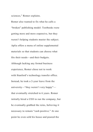 sciences,” Romer explains.
Romer also wanted to fix what he calls a
“broken” publishing model: Textbooks were
getting more and more expensive, but they
weren’t helping students master the subject.
Aplia offers a menu of online supplemental
materials so that students can choose what
fits their needs—and their budgets.
Although lacking any formal business
experience, Romer chose not to work
with Stanford’s technology transfer office.
Instead, he took a 2-year leave from the
university—“they weren’t very happy”—
that eventually stretched to 6 years. Romer
initially hired a CEO to run the company, but
he eventually grabbed the reins, believing it
necessary to remain “cash positive.” At one
point he even sold his house and poured the
 