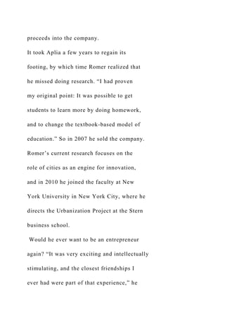 proceeds into the company.
It took Aplia a few years to regain its
footing, by which time Romer realized that
he missed doing research. “I had proven
my original point: It was possible to get
students to learn more by doing homework,
and to change the textbook-based model of
education.” So in 2007 he sold the company.
Romer’s current research focuses on the
role of cities as an engine for innovation,
and in 2010 he joined the faculty at New
York University in New York City, where he
directs the Urbanization Project at the Stern
business school.
Would he ever want to be an entrepreneur
again? “It was very exciting and intellectually
stimulating, and the closest friendships I
ever had were part of that experience,” he
 