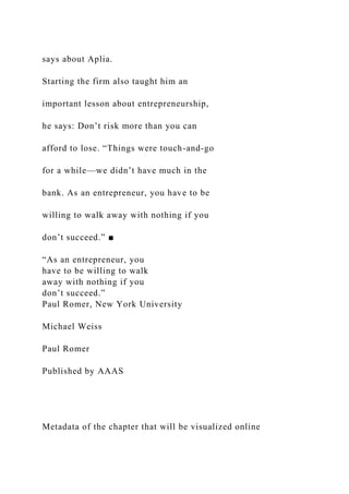 says about Aplia.
Starting the firm also taught him an
important lesson about entrepreneurship,
he says: Don’t risk more than you can
afford to lose. “Things were touch-and-go
for a while—we didn’t have much in the
bank. As an entrepreneur, you have to be
willing to walk away with nothing if you
don’t succeed.” ■
“As an entrepreneur, you
have to be willing to walk
away with nothing if you
don’t succeed.”
Paul Romer, New York University
Michael Weiss
Paul Romer
Published by AAAS
Metadata of the chapter that will be visualized online
 