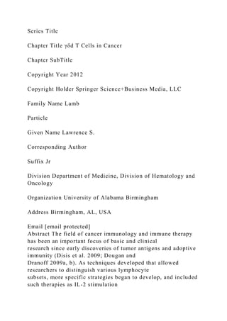 Series Title
Chapter Title γδd T Cells in Cancer
Chapter SubTitle
Copyright Year 2012
Copyright Holder Springer Science+Business Media, LLC
Family Name Lamb
Particle
Given Name Lawrence S.
Corresponding Author
Suffix Jr
Division Department of Medicine, Division of Hematology and
Oncology
Organization University of Alabama Birmingham
Address Birmingham, AL, USA
Email [email protected]
Abstract The field of cancer immunology and immune therapy
has been an important focus of basic and clinical
research since early discoveries of tumor antigens and adoptive
immunity (Disis et al. 2009; Dougan and
Dranoff 2009a, b). As techniques developed that allowed
researchers to distinguish various lymphocyte
subsets, more specific strategies began to develop, and included
such therapies as IL-2 stimulation
 