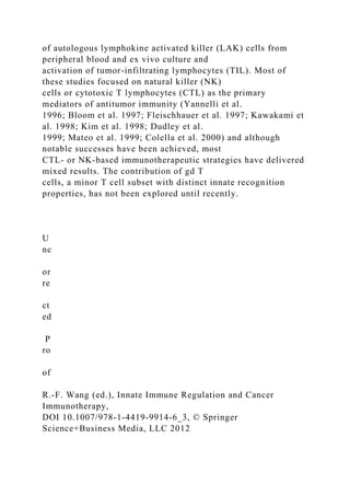 of autologous lymphokine activated killer (LAK) cells from
peripheral blood and ex vivo culture and
activation of tumor-infiltrating lymphocytes (TIL). Most of
these studies focused on natural killer (NK)
cells or cytotoxic T lymphocytes (CTL) as the primary
mediators of antitumor immunity (Yannelli et al.
1996; Bloom et al. 1997; Fleischhauer et al. 1997; Kawakami et
al. 1998; Kim et al. 1998; Dudley et al.
1999; Mateo et al. 1999; Colella et al. 2000) and although
notable successes have been achieved, most
CTL- or NK-based immunotherapeutic strategies have delivered
mixed results. The contribution of gd T
cells, a minor T cell subset with distinct innate recognition
properties, has not been explored until recently.
U
nc
or
re
ct
ed
P
ro
of
R.-F. Wang (ed.), Innate Immune Regulation and Cancer
Immunotherapy,
DOI 10.1007/978-1-4419-9914-6_3, © Springer
Science+Business Media, LLC 2012
 