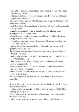 The field of cancer immunology and immune therapy has been
an important focus
of basic and clinical research since early discoveries of tumor
antigens and adoptive
immunity (Disis et al. 2009; Dougan and Dranoff 2009a, b). As
techniques devel-
oped that allowed researchers to distinguish various lymphocyte
subsets, more
specific strategies began to develop, and included such
therapies as IL-2 stimulation
of autologous lymphokine activated killer (LAK) cells from
peripheral blood and ex
vivo culture and activation of tumor-infiltrating lymphocytes
(TIL). Most of these
studies focused on natural killer (NK) cells or cytotoxic T
lymphocytes (CTL) as
the primary mediators of antitumor immunity (Yannelli et al.
1996; Bloom et al.
1997; Fleischhauer et al. 1997; Kawakami et al. 1998; Kim et
al. 1998; Dudley et al.
1999; Mateo et al. 1999; Colella et al. 2000) and although
notable successes have
been achieved, most CTL- or NK-based immunotherapeutic
strategies have delivered
mixed results. The contribution of gd T cells, a minor T cell
subset with distinct
innate recognition properties, has not been explored until
recently.
Several lines of evidence support a broad role for gd T cells in
tumor immunosur-
veillance (Zocchi and Poggi 2004; Kabelitz et al. 2007). Mice
lacking gd T cells are
highly susceptible to induction of cutaneous carcinogenesis
(Girardi et al. 2001)
and to progression of prostate cancer (Liu et al. 2008). In
 