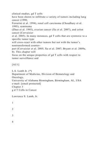 clinical studies, gd T cells
have been shown to infiltrate a variety of tumors including lung
cancer (1990;
Ferrarini et al. 1994), renal cell carcinoma (Choudhary et al.
1995), seminoma
(Zhao et al. 1995), ovarian cancer (Xu et al. 2007), and colon
cancer (Corvaisier
et al. 2005). In many instances, gd T cells that are cytotoxic to a
specific tumor type
will cross-react with other tumors but not with the tumor’s
nontransformed counter-
part (Corvaisier et al. 2005; Xu et al. 2007; Bryant et al. 2009a,
b). This chapter will
focus on the unique properties of gd T cells with respect to
tumor surveillance and
[AU1]
L.S. Lamb Jr. (*)
Department of Medicine, Division of Hematology and
Oncology,
University of Alabama Birmingham, Birmingham, AL, USA
e-mail: [email protected]
Chapter 3
g d T Cells in Cancer
Lawrence S. Lamb, Jr.
1
2
3
4
 
