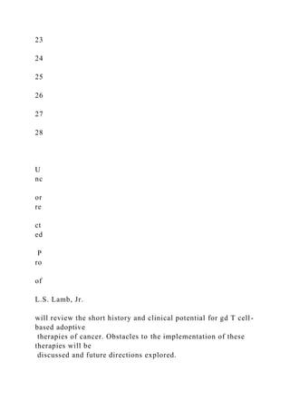23
24
25
26
27
28
U
nc
or
re
ct
ed
P
ro
of
L.S. Lamb, Jr.
will review the short history and clinical potential for gd T cell-
based adoptive
therapies of cancer. Obstacles to the implementation of these
therapies will be
discussed and future directions explored.
 