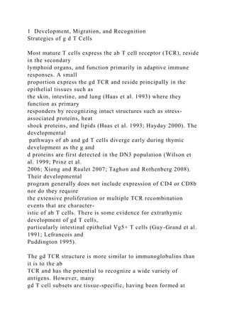 1 Development, Migration, and Recognition
Strategies of g d T Cells
Most mature T cells express the ab T cell receptor (TCR), reside
in the secondary
lymphoid organs, and function primarily in adaptive immune
responses. A small
proportion express the gd TCR and reside principally in the
epithelial tissues such as
the skin, intestine, and lung (Haas et al. 1993) where they
function as primary
responders by recognizing intact structures such as stress-
associated proteins, heat
shock proteins, and lipids (Haas et al. 1993; Hayday 2000). The
developmental
pathways of ab and gd T cells diverge early during thymic
development as the g and
d proteins are first detected in the DN3 population (Wilson et
al. 1999; Prinz et al.
2006; Xiong and Raulet 2007; Taghon and Rothenberg 2008).
Their developmental
program generally does not include expression of CD4 or CD8b
nor do they require
the extensive proliferation or multiple TCR recombination
events that are character-
istic of ab T cells. There is some evidence for extrathymic
development of gd T cells,
particularly intestinal epithelial Vg5+ T cells (Guy-Grand et al.
1991; Lefrancois and
Puddington 1995).
The gd TCR structure is more similar to immunoglobulins than
it is to the ab
TCR and has the potential to recognize a wide variety of
antigens. However, many
gd T cell subsets are tissue-specific, having been formed at
 