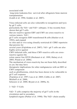 associated with
long-term leukemia-free survival after allogeneic bone marrow
transplantation
(Lamb et al. 1996; Godder et al. 2007).
Virus-infected cells are also vulnerable to recognition and lysis
by gd T cells,
particularly the Vd1+ and Vd3+ subtypes. It has recently been
shown that gd T cells
that are reactive against EBV and CMV are cross-reactive to
various tumors. Vd1+
gd T cells recognize EBV-transformed B cells (Hacker et al.
1992), and expand
in vitro and in vivo using clonally restricted d1 CDR3 repertoire
that persists for
several years (Fujishima et al. 2007). Vd1+ gd T cells are also
highly active against
CMV-infected cells, and these CMV-reactive cells are cross-
reactive against the
colon cancer line HT29 (Dechanet et al. 1999; Halary et al.
2005; Pitard et al. 2008).
The mechanism of cross-reactivity has not been fully described
as yet, but may have
therapeutic implications for other malignancies with an EBV or
CMV component
such as glioblastoma, which has been shown to be vulnerable to
gd T cell response
(Fujimiya et al. 1997; Lau et al. 2005; Cobbs et al. 2007;
Mitchell et al. 2008;
Scheurer et al. 2008; Bryant et al. 2009a, b).
3 Vd2+ T Cells
Vd2+ T cells comprise the majority of gd T cells in the
circulation and in secondary
lymphoid organs (Parker et al. 1990). The Vd2+ chain usually
 