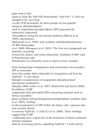 pairs with a Vg9
chain to form the Vg9/Vd2 heterodimer. Vg9/Vd2+ T cells are
thought to be activated
via the TCR principally by three groups of non-peptide
antigens: alkylphosphates
such as isopentenyl pyrophosphate (IPP) generated by
eukaryotic isoprenoid
biosynthesis using the mevalonate pathway (Morita et al.
1995), alkylamines
(Bukowski et al. 1999), and synthetic aminobisphosphonates
(N-BP) (Kunzmann
et al. 2000; Miyagawa et al. 2001). The first two compounds are
naturally occurring
in bacteria, plants, and some eukaryotes. Synthetic N-BPs such
as Pamidronate and
Zoledronate are clinically used to improve bone strength.
Some hematologic malignancies and solid tumors also produce
IPP at concentra-
tions that render them vulnerable to recognition and lysis by
Vg9Vd2+ T cells likely
through overexpression of nonpeptidic phosphorylated
mevalonate metabolites
(Hayday 2000; Gober et al. 2003; Bonneville and Scotet 2006).
In addition, N-BP
compounds bind and inhibit IPP-consuming enzymes such as
farneyl pyrophos-
phate synthase and geranylgeranyl pyrophosphate synthase (Guo
et al. 2007) leading
to the accumulation of IPP within the tumor cell, a process that
was recently shown
to activate Vg9Vd2+ T cells (Li et al. 2009). These findings
suggest that N-BP
compounds have a dual role in the initiation of innate antitumor
immune response
both by activating and by expanding Vg9Vd2+ T cells and by
 