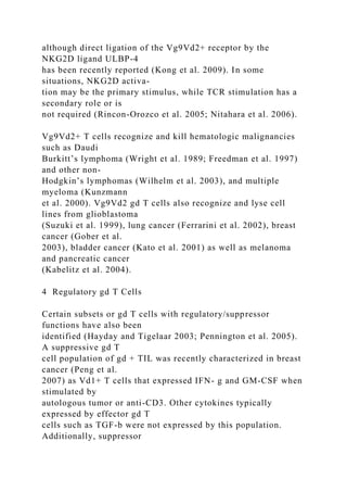 although direct ligation of the Vg9Vd2+ receptor by the
NKG2D ligand ULBP-4
has been recently reported (Kong et al. 2009). In some
situations, NKG2D activa-
tion may be the primary stimulus, while TCR stimulation has a
secondary role or is
not required (Rincon-Orozco et al. 2005; Nitahara et al. 2006).
Vg9Vd2+ T cells recognize and kill hematologic malignancies
such as Daudi
Burkitt’s lymphoma (Wright et al. 1989; Freedman et al. 1997)
and other non-
Hodgkin’s lymphomas (Wilhelm et al. 2003), and multiple
myeloma (Kunzmann
et al. 2000). Vg9Vd2 gd T cells also recognize and lyse cell
lines from glioblastoma
(Suzuki et al. 1999), lung cancer (Ferrarini et al. 2002), breast
cancer (Gober et al.
2003), bladder cancer (Kato et al. 2001) as well as melanoma
and pancreatic cancer
(Kabelitz et al. 2004).
4 Regulatory gd T Cells
Certain subsets or gd T cells with regulatory/suppressor
functions have also been
identified (Hayday and Tigelaar 2003; Pennington et al. 2005).
A suppressive gd T
cell population of gd + TIL was recently characterized in breast
cancer (Peng et al.
2007) as Vd1+ T cells that expressed IFN- g and GM-CSF when
stimulated by
autologous tumor or anti-CD3. Other cytokines typically
expressed by effector gd T
cells such as TGF-b were not expressed by this population.
Additionally, suppressor
 