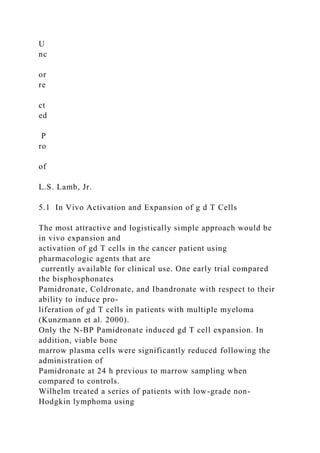 U
nc
or
re
ct
ed
P
ro
of
L.S. Lamb, Jr.
5.1 In Vivo Activation and Expansion of g d T Cells
The most attractive and logistically simple approach would be
in vivo expansion and
activation of gd T cells in the cancer patient using
pharmacologic agents that are
currently available for clinical use. One early trial compared
the bisphosphonates
Pamidronate, Coldronate, and Ibandronate with respect to their
ability to induce pro-
liferation of gd T cells in patients with multiple myeloma
(Kunzmann et al. 2000).
Only the N-BP Pamidronate induced gd T cell expansion. In
addition, viable bone
marrow plasma cells were significantly reduced following the
administration of
Pamidronate at 24 h previous to marrow sampling when
compared to controls.
Wilhelm treated a series of patients with low-grade non-
Hodgkin lymphoma using
 