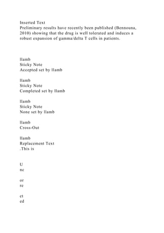 Inserted Text
Preliminary results have recently been published (Bennouna,
2010) showing that the drug is well tolerated and induces a
robust expansion of gamma/delta T cells in patients.
llamb
Sticky Note
Accepted set by llamb
llamb
Sticky Note
Completed set by llamb
llamb
Sticky Note
None set by llamb
llamb
Cross-Out
llamb
Replacement Text
.This is
U
nc
or
re
ct
ed
 