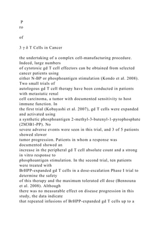 P
ro
of
3 γ δ T Cells in Cancer
the undertaking of a complex cell-manufacturing procedure.
Indeed, large numbers
of cytotoxic gd T cell effectors can be obtained from selected
cancer patients using
either N-BP or phosphoantigen stimulation (Kondo et al. 2008).
Two small trials of
autologous gd T cell therapy have been conducted in patients
with metastatic renal
cell carcinoma, a tumor with documented sensitivity to host
immune function. In
the first trial (Kobayashi et al. 2007), gd T cells were expanded
and activated using
a synthetic phosphoantigen 2-methyl-3-butenyl-1-pyrophosphate
(2M3B1-PP). No
severe adverse events were seen in this trial, and 3 of 5 patients
showed slower
tumor progression. Patients in whom a response was
documented showed an
increase in the peripheral gd T cell absolute count and a strong
in vitro response to
phosphoantigen stimulation. In the second trial, ten patients
were treated with
BrHPP-expanded gd T cells in a dose-escalation Phase I trial to
determine the safety
of this therapy and the maximum tolerated ell dose (Bennouna
et al. 2008). Although
there was no measurable effect on disease progression in this
study, the data indicate
that repeated infusions of BrHPP-expanded gd T cells up to a
 