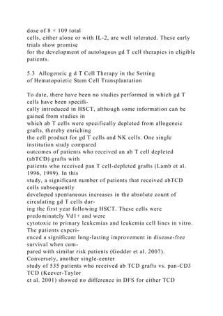 dose of 8 × 109 total
cells, either alone or with IL-2, are well tolerated. These early
trials show promise
for the development of autologous gd T cell therapies in eligible
patients.
5.3 Allogeneic g d T Cell Therapy in the Setting
of Hematopoietic Stem Cell Transplantation
To date, there have been no studies performed in which gd T
cells have been specifi-
cally introduced in HSCT, although some information can be
gained from studies in
which ab T cells were specifically depleted from allogeneic
grafts, thereby enriching
the cell product for gd T cells and NK cells. One single
institution study compared
outcomes of patients who received an ab T cell depleted
(abTCD) grafts with
patients who received pan T cell-depleted grafts (Lamb et al.
1996, 1999). In this
study, a significant number of patients that received abTCD
cells subsequently
developed spontaneous increases in the absolute count of
circulating gd T cells dur-
ing the first year following HSCT. These cells were
predominately Vd1+ and were
cytotoxic to primary leukemias and leukemia cell lines in vitro.
The patients experi-
enced a significant long-lasting improvement in disease-free
survival when com-
pared with similar risk patients (Godder et al. 2007).
Conversely, another single-center
study of 535 patients who received ab TCD grafts vs. pan-CD3
TCD (Keever-Taylor
et al. 2001) showed no difference in DFS for either TCD
 