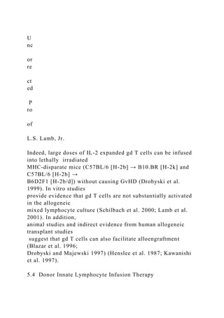 U
nc
or
re
ct
ed
P
ro
of
L.S. Lamb, Jr.
Indeed, large doses of IL-2 expanded gd T cells can be infused
into lethally irradiated
MHC-disparate mice (C57BL/6 [H-2b] → B10.BR [H-2k] and
C57BL/6 [H-2b] →
B6D2F1 [H-2b/d]) without causing GvHD (Drobyski et al.
1999). In vitro studies
provide evidence that gd T cells are not substantially activated
in the allogeneic
mixed lymphocyte culture (Schilbach et al. 2000; Lamb et al.
2001). In addition,
animal studies and indirect evidence from human allogeneic
transplant studies
suggest that gd T cells can also facilitate alloengraftment
(Blazar et al. 1996;
Drobyski and Majewski 1997) (Henslee et al. 1987; Kawanishi
et al. 1997).
5.4 Donor Innate Lymphocyte Infusion Therapy
 
