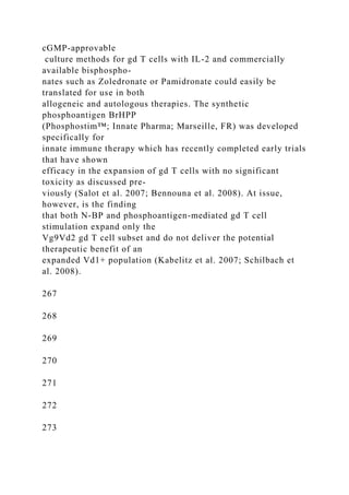 cGMP-approvable
culture methods for gd T cells with IL-2 and commercially
available bisphospho-
nates such as Zoledronate or Pamidronate could easily be
translated for use in both
allogeneic and autologous therapies. The synthetic
phosphoantigen BrHPP
(Phosphostim™; Innate Pharma; Marseille, FR) was developed
specifically for
innate immune therapy which has recently completed early trials
that have shown
efficacy in the expansion of gd T cells with no significant
toxicity as discussed pre-
viously (Salot et al. 2007; Bennouna et al. 2008). At issue,
however, is the finding
that both N-BP and phosphoantigen-mediated gd T cell
stimulation expand only the
Vg9Vd2 gd T cell subset and do not deliver the potential
therapeutic benefit of an
expanded Vd1+ population (Kabelitz et al. 2007; Schilbach et
al. 2008).
267
268
269
270
271
272
273
 