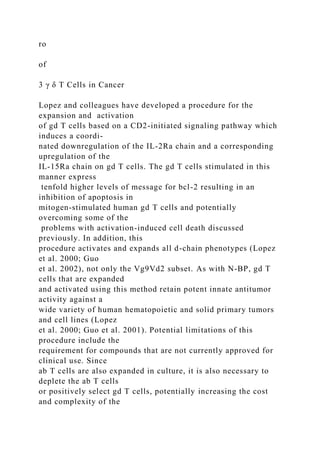 ro
of
3 γ δ T Cells in Cancer
Lopez and colleagues have developed a procedure for the
expansion and activation
of gd T cells based on a CD2-initiated signaling pathway which
induces a coordi-
nated downregulation of the IL-2Ra chain and a corresponding
upregulation of the
IL-15Ra chain on gd T cells. The gd T cells stimulated in this
manner express
tenfold higher levels of message for bcl-2 resulting in an
inhibition of apoptosis in
mitogen-stimulated human gd T cells and potentially
overcoming some of the
problems with activation-induced cell death discussed
previously. In addition, this
procedure activates and expands all d-chain phenotypes (Lopez
et al. 2000; Guo
et al. 2002), not only the Vg9Vd2 subset. As with N-BP, gd T
cells that are expanded
and activated using this method retain potent innate antitumor
activity against a
wide variety of human hematopoietic and solid primary tumors
and cell lines (Lopez
et al. 2000; Guo et al. 2001). Potential limitations of this
procedure include the
requirement for compounds that are not currently approved for
clinical use. Since
ab T cells are also expanded in culture, it is also necessary to
deplete the ab T cells
or positively select gd T cells, potentially increasing the cost
and complexity of the
 