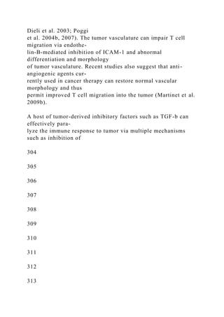 Dieli et al. 2003; Poggi
et al. 2004b, 2007). The tumor vasculature can impair T cell
migration via endothe-
lin-B-mediated inhibition of ICAM-1 and abnormal
differentiation and morphology
of tumor vasculature. Recent studies also suggest that anti-
angiogenic agents cur-
rently used in cancer therapy can restore normal vascular
morphology and thus
permit improved T cell migration into the tumor (Martinet et al.
2009b).
A host of tumor-derived inhibitory factors such as TGF-b can
effectively para-
lyze the immune response to tumor via multiple mechanisms
such as inhibition of
304
305
306
307
308
309
310
311
312
313
 