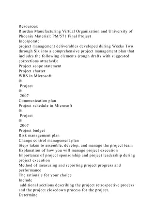 Resources:
Riordan Manufacturing Virtual Organization and University of
Phoenix Material: PM/571 Final Project
Incorporate
project management deliverables developed during Weeks Two
through Six into a comprehensive project management plan that
includes the following elements (rough drafts with suggested
corrections attached):
Project scope statement
Project charter
WBS in Microsoft
®
Project
®
2007
Communication plan
Project schedule in Microsoft
®
Project
®
2007
Project budget
Risk management plan
Change control management plan
Steps taken to assemble, develop, and manage the project team
Explanation of how you will manage project execution
Importance of project sponsorship and project leadership during
project execution
Method of measuring and reporting project progress and
performance
The rationale for your choice
Include
additional sections describing the project retrospective process
and the project closedown process for the project.
Determine
 